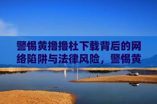 警惕黄撸撸杜下载背后的网络陷阱与法律风险，警惕黄撸撸杜下载，网络陷阱与法律风险