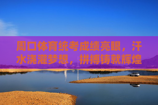 周口体育统考成绩亮眼，汗水浇灌梦想，拼搏铸就辉煌，周口体育统考，汗水浇灌梦想，拼搏铸就辉煌