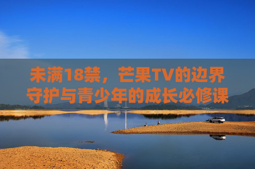未满18禁,芒果TV的边界守护与青少年的成长必修课,芒果TV的边界守护,青少年的成长必修课 未满18禁,芒果TV的边界守护与青少年的成长必修课,芒果TV的边界守护,青少年的成长必修课