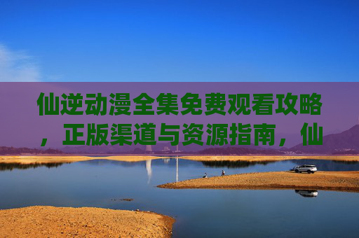 仙逆动漫全集免费观看攻略，正版渠道与资源指南，仙逆动漫全集免费观看攻略，正版渠道与资源指南