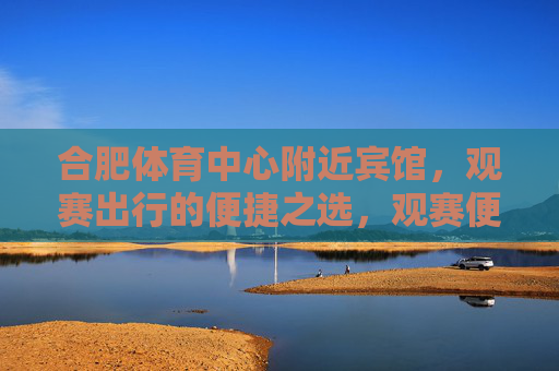 合肥体育中心附近宾馆,观赛出行的便捷之选,观赛便捷首选,合肥体育中心附近宾馆 合肥体育中心附近宾馆,观赛出行的便捷之选,观赛便捷首选,合肥体育中心附近宾馆
