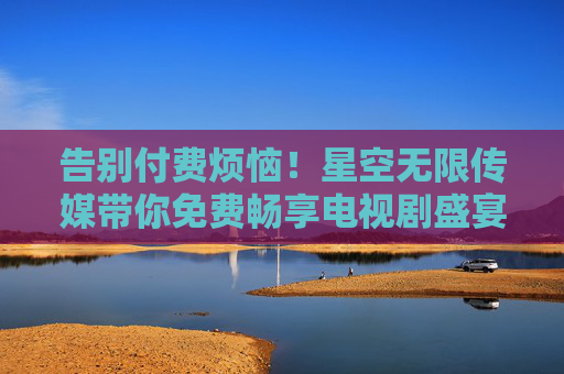 告别付费烦恼!星空无限传媒带你免费畅享电视剧盛宴,星空无限传媒,免费畅享电视剧盛宴,告别付费烦恼 告别付费烦恼!星空无限传媒带你免费畅享电视剧盛宴,星空无限传媒,免费畅享电视剧盛宴,告别付费烦恼