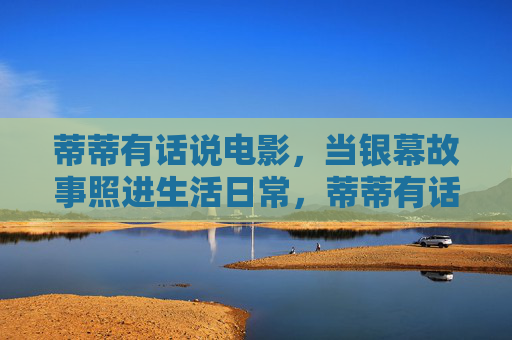 蒂蒂有话说电影,当银幕故事照进生活日常,蒂蒂有话说,银幕故事照进生活日常 蒂蒂有话说电影,当银幕故事照进生活日常,蒂蒂有话说,银幕故事照进生活日常