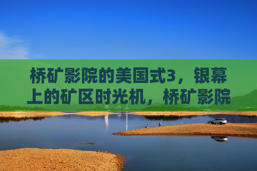 桥矿影院的美国式3,银幕上的矿区时光机,桥矿影院的美国式矿区时光机 桥矿影院的美国式3,银幕上的矿区时光机,桥矿影院的美国式矿区时光机