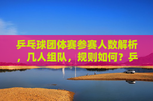 乒乓球团体赛参赛人数解析,几人组队,规则如何?乒乓球团体赛参赛人数与组队规则解析 乒乓球团体赛参赛人数解析,几人组队,规则如何?乒乓球团体赛参赛人数与组队规则解析