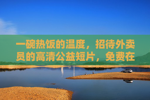 一碗热饭的温度，招待外卖员的高清公益短片，免费在线观看，一碗热饭的温度，招待外卖员的公益短片