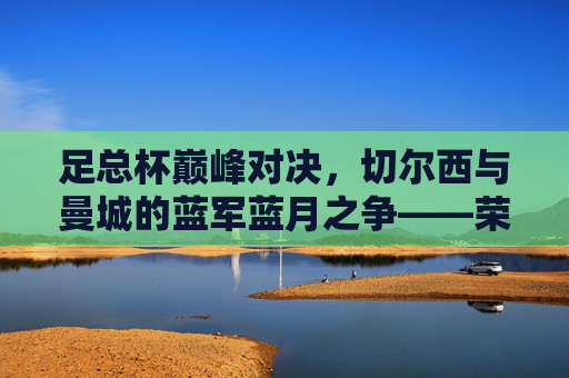 足总杯巅峰对决,切尔西与曼城的蓝军蓝月之争——荣耀与宿命的终极碰撞,蓝军蓝月足总杯巅峰战,荣耀宿命终极对决 足总杯巅峰对决,切尔西与曼城的蓝军蓝月之争——荣耀与宿命的终极碰撞,蓝军蓝月足总杯巅峰战,荣耀宿命终极对决