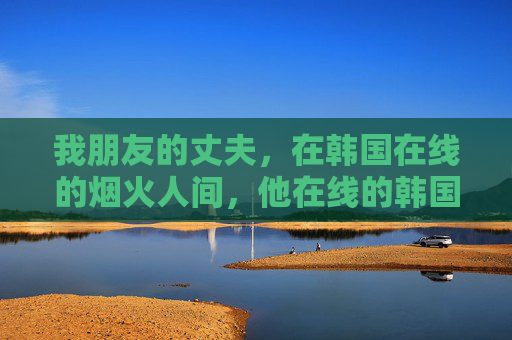 我朋友的丈夫,在韩国在线的烟火人间,他在线的韩国烟火人间 我朋友的丈夫,在韩国在线的烟火人间,他在线的韩国烟火人间