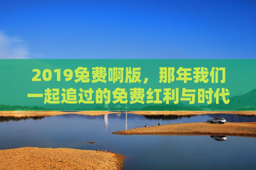 2019兔费啊版,那年我们一起追过的免费红利与时代温度,2019,我们追过的免费红利与时代温度 2019兔费啊版,那年我们一起追过的免费红利与时代温度,2019,我们追过的免费红利与时代温度