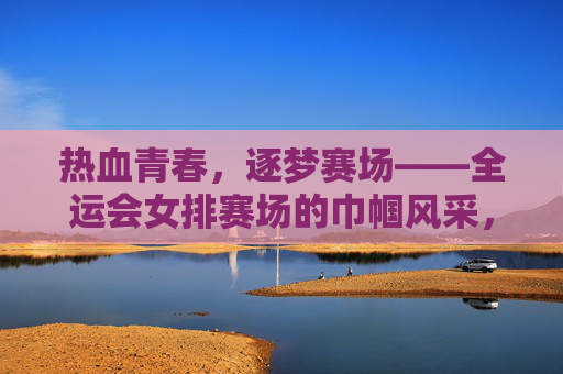 热血青春,逐梦赛场——全运会女排赛场的巾帼风采,全运会女排,热血青春逐梦赛场巾帼风采 热血青春,逐梦赛场——全运会女排赛场的巾帼风采,全运会女排,热血青春逐梦赛场巾帼风采