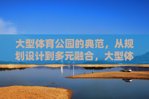 大型体育公园的典范,从规划设计到多元融合,大型体育公园典范,规划设计到多元融合 大型体育公园的典范,从规划设计到多元融合,大型体育公园典范,规划设计到多元融合