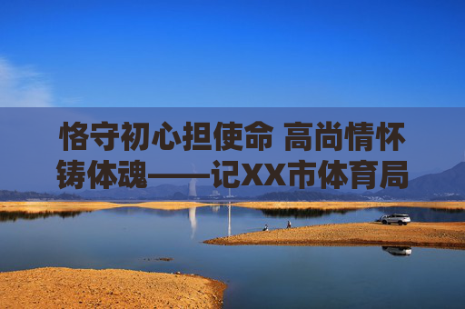 恪守初心担使命 高尚情怀铸体魂——记XX市体育局党组书记、局长纪高尚同志,恪守初心担使命 高尚情怀铸体魂——记XX市体育局党组书记、局长纪高尚同志 恪守初心担使命 高尚情怀铸体魂——记XX市体育局党组书记、局长纪高尚同志,恪守初心担使命 高尚情怀铸体魂——记XX市体育局党组书记、局长纪高尚同志
