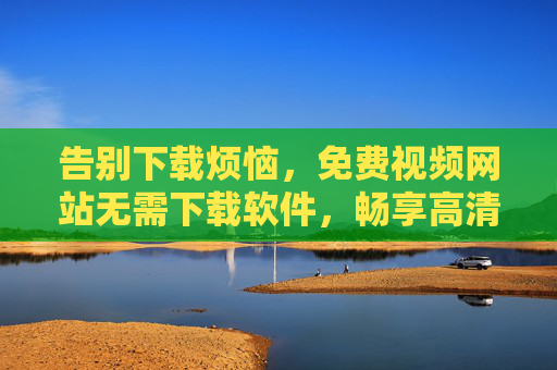 告别下载烦恼,免费视频网站无需下载软件,畅享高清影视新体验,免费视频网站无需下载,畅享高清影视新体验 告别下载烦恼,免费视频网站无需下载软件,畅享高清影视新体验,免费视频网站无需下载,畅享高清影视新体验