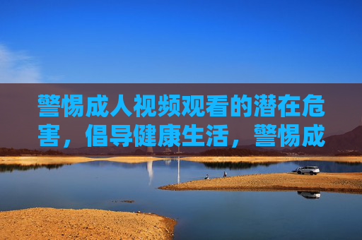 警惕成人视频观看的潜在危害,倡导健康生活,警惕成人视频危害,倡导健康生活 警惕成人视频观看的潜在危害,倡导健康生活,警惕成人视频危害,倡导健康生活