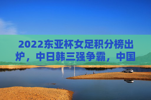 2022东亚杯女足积分榜出炉,中日韩三强争霸,中国女足用拼搏诠释体育精神,2022东亚杯女足积分榜出炉,中日韩三强争霸,中国女足拼搏诠释体育精神 2022东亚杯女足积分榜出炉,中日韩三强争霸,中国女足用拼搏诠释体育精神,2022东亚杯女足积分榜出炉,中日韩三强争霸,中国女足拼搏诠释体育精神
