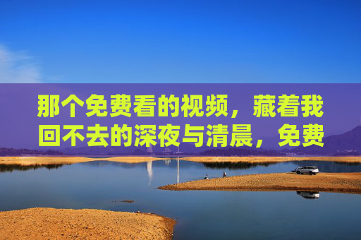 那个免费看的视频,藏着我回不去的深夜与清晨,免费视频里的回不去的深夜与清晨 那个免费看的视频,藏着我回不去的深夜与清晨,免费视频里的回不去的深夜与清晨