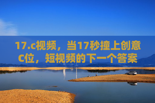 17.c视频,当17秒撞上创意C位,短视频的下一个答案?17秒撞上创意C位,短视频的下一个答案? 17.c视频,当17秒撞上创意C位,短视频的下一个答案?17秒撞上创意C位,短视频的下一个答案?