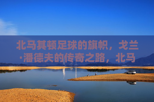 北马其顿足球的旗帜，戈兰·潘德夫的传奇之路，北马其顿足球旗帜，潘德夫的传奇之路