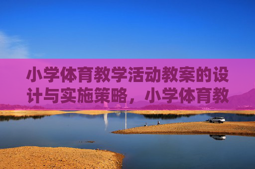 小学体育教学活动教案的设计与实施策略,小学体育教学活动教案的设计与实施策略 小学体育教学活动教案的设计与实施策略,小学体育教学活动教案的设计与实施策略