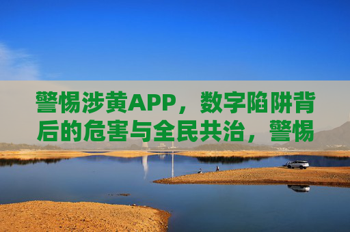 警惕涉黄APP,数字陷阱背后的危害与全民共治,警惕涉黄APP,数字陷阱危害与全民共治 警惕涉黄APP,数字陷阱背后的危害与全民共治,警惕涉黄APP,数字陷阱危害与全民共治