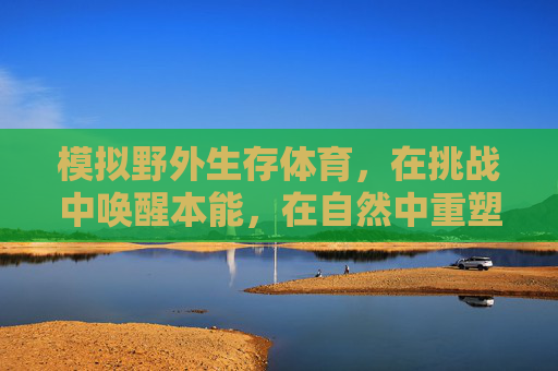模拟野外生存体育,在挑战中唤醒本能,在自然中重塑自我,野外生存挑战,唤醒本能,重塑自我 模拟野外生存体育,在挑战中唤醒本能,在自然中重塑自我,野外生存挑战,唤醒本能,重塑自我