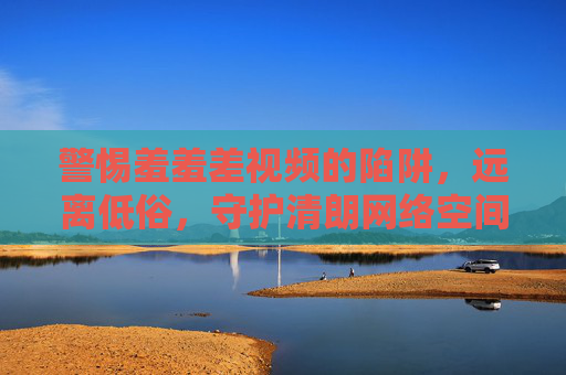 警惕羞羞差视频的陷阱,远离低俗,守护清朗网络空间,警惕羞羞差视频陷阱,守护清朗网络空间 警惕羞羞差视频的陷阱,远离低俗,守护清朗网络空间,警惕羞羞差视频陷阱,守护清朗网络空间