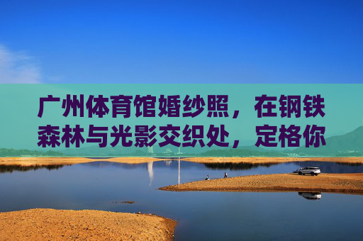 广州体育馆婚纱照,在钢铁森林与光影交织处,定格你的独家浪漫,钢铁森林与光影交织,定格广州体育馆独家浪漫 广州体育馆婚纱照,在钢铁森林与光影交织处,定格你的独家浪漫,钢铁森林与光影交织,定格广州体育馆独家浪漫