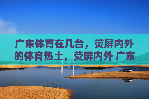 广东体育在几台,荧屏内外的体育热土,荧屏内外 广东体育热土 广东体育在几台,荧屏内外的体育热土,荧屏内外 广东体育热土