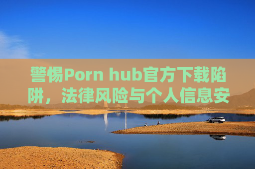 警惕Porn hub官方下载陷阱,法律风险与个人信息安全双重警示 警惕Porn hub官方下载陷阱,法律风险与个人信息安全双重警示