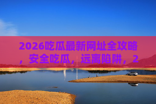 2026吃瓜最新网址全攻略,安全吃瓜,远离陷阱,2026吃瓜最新安全网址全攻略,远离陷阱,安心吃瓜 2026吃瓜最新网址全攻略,安全吃瓜,远离陷阱,2026吃瓜最新安全网址全攻略,远离陷阱,安心吃瓜