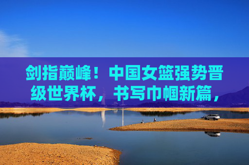 剑指巅峰!中国女篮强势晋级世界杯,书写巾帼新篇,中国女篮强势晋级世界杯 剑指巅峰书写巾帼新篇 剑指巅峰!中国女篮强势晋级世界杯,书写巾帼新篇,中国女篮强势晋级世界杯 剑指巅峰书写巾帼新篇