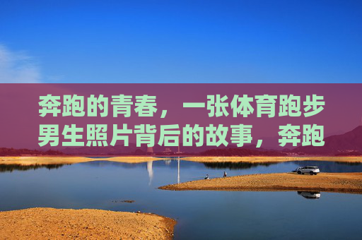 奔跑的青春,一张体育跑步男生照片背后的故事,奔跑的青春,体育跑步男生照片背后的故事 奔跑的青春,一张体育跑步男生照片背后的故事,奔跑的青春,体育跑步男生照片背后的故事