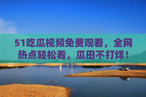 51吃瓜视频免费观看，全网热点轻松看，瓜田不打烊！51吃瓜视频免费观看，全网热点瓜田不打烊
