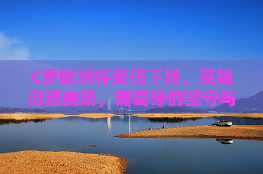 C罗欧洲杯受伤下场,英雄泪洒赛场,葡萄牙的坚守与遗憾 C罗欧洲杯受伤下场,英雄泪洒赛场,葡萄牙的坚守与遗憾