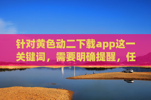 针对黄色动二下载app这一关键词,需要明确提醒,任何涉及色情、淫秽内容的传播、下载行为均违反我国法律法规,严重危害个人身心健康和社会风气,属于国家严厉打击的违法行为,严正提醒,黄色动二下载app违法,危害身心与社会,国家严厉打击 针对黄色动二下载app这一关键词,需要明确提醒,任何涉及色情、淫秽内容的传播、下载行为均违反我国法律法规,严重危害个人身心健康和社会风气,属于国家严厉打击的违法行为,严正提醒,黄色动二下载app违法,危害身心与社会,国家严厉打击
