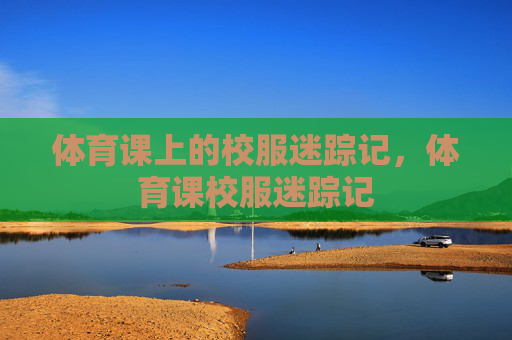 体育课上的校服迷踪记,体育课校服迷踪记 体育课上的校服迷踪记,体育课校服迷踪记