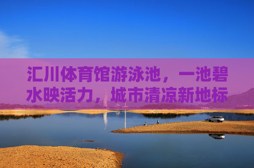 汇川体育馆游泳池,一池碧水映活力,城市清凉新地标,汇川体育馆游泳池,碧水映活力,城市清凉新地标 汇川体育馆游泳池,一池碧水映活力,城市清凉新地标,汇川体育馆游泳池,碧水映活力,城市清凉新地标
