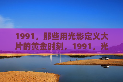 1991,那些用光影定义大片的黄金时刻,1991,光影铸就大片的黄金时刻 1991,那些用光影定义大片的黄金时刻,1991,光影铸就大片的黄金时刻