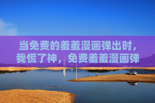 当免费的羞羞漫画弹出时,我慌了神,免费羞羞漫画弹出,我慌了神 当免费的羞羞漫画弹出时,我慌了神,免费羞羞漫画弹出,我慌了神