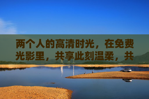 两个人的高清时光,在免费光影里,共享此刻温柔,共影温柔,两人时光 两个人的高清时光,在免费光影里,共享此刻温柔,共影温柔,两人时光