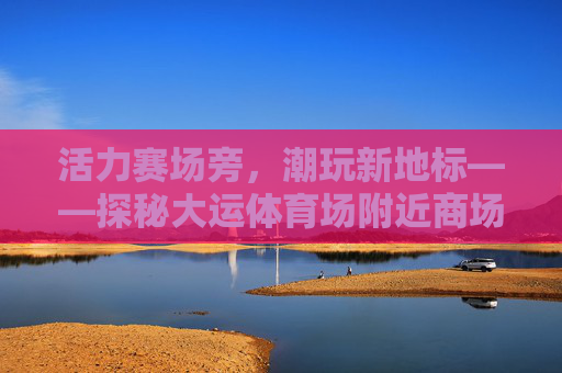 活力赛场旁,潮玩新地标——探秘大运体育场附近商场,活力赛场旁潮玩新地标,探秘大运体育场商圈 活力赛场旁,潮玩新地标——探秘大运体育场附近商场,活力赛场旁潮玩新地标,探秘大运体育场商圈