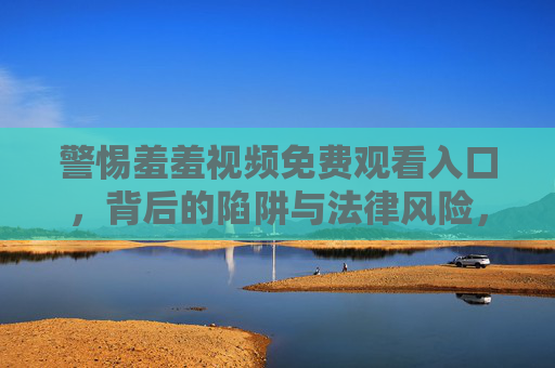 警惕羞羞视频免费观看入口,背后的陷阱与法律风险,警惕免费观看陷阱,羞羞视频入口背后的法律风险 警惕羞羞视频免费观看入口,背后的陷阱与法律风险,警惕免费观看陷阱,羞羞视频入口背后的法律风险