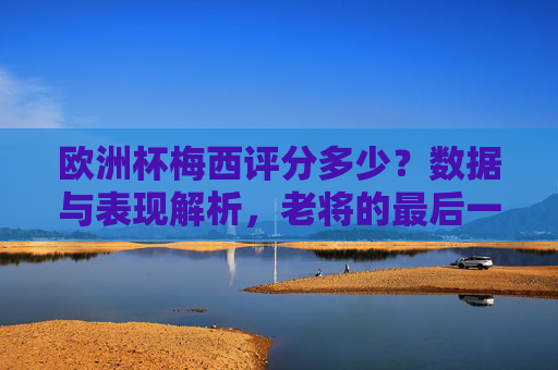 欧洲杯梅西评分多少?数据与表现解析,老将的最后一舞,值多少分?欧洲杯梅西评分解析,老将最后一舞,值多少分? 欧洲杯梅西评分多少?数据与表现解析,老将的最后一舞,值多少分?欧洲杯梅西评分解析,老将最后一舞,值多少分?
