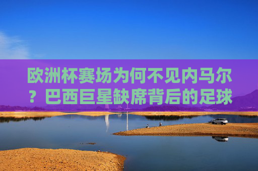 欧洲杯赛场为何不见内马尔？巴西巨星缺席背后的足球逻辑，内马尔缺席欧洲杯背后的足球逻辑