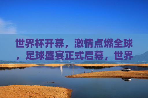 世界杯开幕，激情点燃全球，足球盛宴正式启幕，世界杯开幕，全球激情点燃足球盛宴
