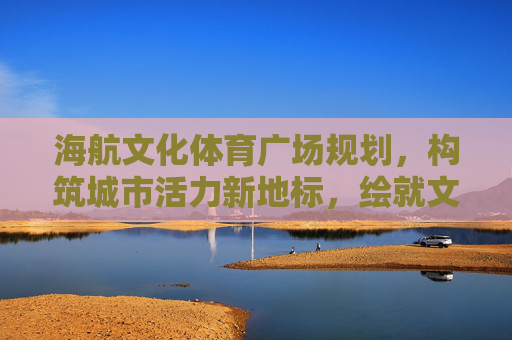 海航文化体育广场规划,构筑城市活力新地标,绘就文体生活新画卷,海航文化体育广场规划,构筑活力新地标,绘就文体新画卷 海航文化体育广场规划,构筑城市活力新地标,绘就文体生活新画卷,海航文化体育广场规划,构筑活力新地标,绘就文体新画卷
