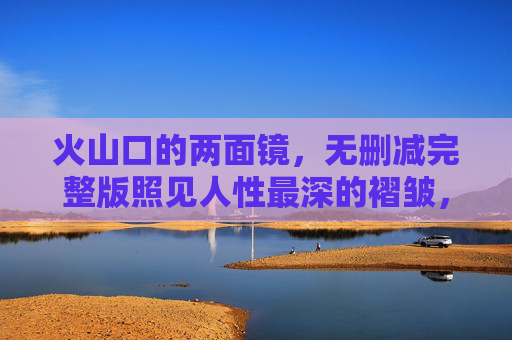 火山口的两面镜,无删减完整版照见人性最深的褶皱,火山口两面镜,无删减照见人性深褶 火山口的两面镜,无删减完整版照见人性最深的褶皱,火山口两面镜,无删减照见人性深褶