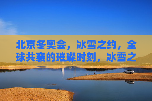北京冬奥会,冰雪之约,全球共襄的璀璨时刻,冰雪之约,全球共襄,北京冬奥璀璨时刻 北京冬奥会,冰雪之约,全球共襄的璀璨时刻,冰雪之约,全球共襄,北京冬奥璀璨时刻