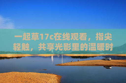 一起草17c在线观看,指尖轻触,共享光影里的温暖时光,指尖轻触,共享光影温暖时光 一起草17c在线观看,指尖轻触,共享光影里的温暖时光,指尖轻触,共享光影温暖时光