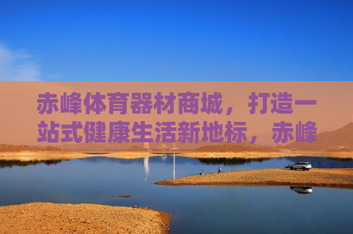 赤峰体育器材商城,打造一站式健康生活新地标,赤峰体育器材商城,一站式健康生活新地标 赤峰体育器材商城,打造一站式健康生活新地标,赤峰体育器材商城,一站式健康生活新地标